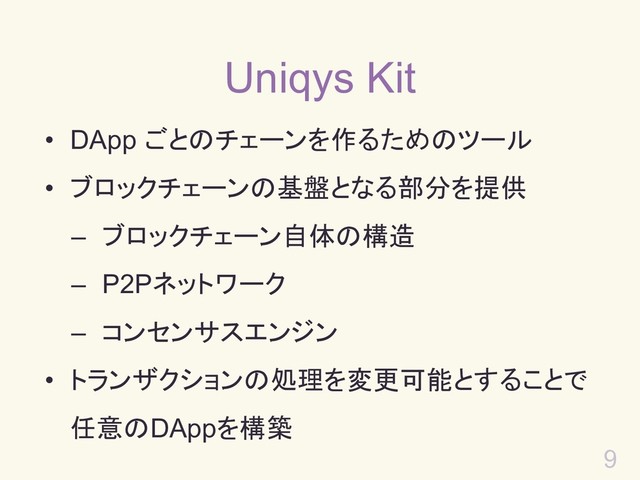 9
Uniqys Kit
• DApp ごとのチェーンを作るためのツール
• ブロックチェーンの基盤となる部分を提供
– ブロックチェーン自体の構造
– P2Pネットワーク
– コンセンサスエンジン
• トランザクションの処理を変更可能とすることで
任意のDAppを構築
