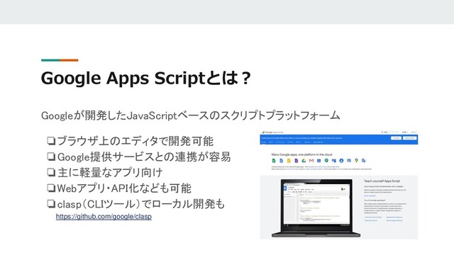 Google Apps Scriptとは？
Googleが開発したJavaScriptベースのスクリプトプラットフォーム
❏ブラウザ上のエディタで開発可能
❏Google提供サービスとの連携が容易
❏主に軽量なアプリ向け
❏Webアプリ・API化なども可能
❏clasp（CLIツール）でローカル開発も
https://github.com/google/clasp

