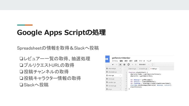 Google Apps Scriptの処理
Spreadsheetの情報を取得＆Slackへ投稿
❏レビュアー一覧の取得、抽選処理
❏プルリクエストURLの取得
❏投稿チャンネルの取得
❏投稿キャラクター情報の取得
❏Slackへ投稿
