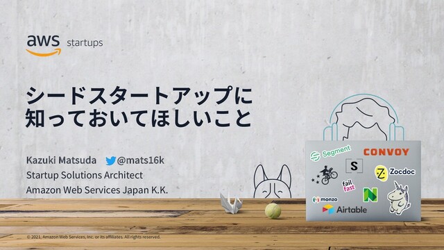 © 2021, Amazon Web Services, Inc. or its affiliates. All rights reserved.
シードスタートアップに
知っておいてほしいこと
Kazuki Matsuda @mats16k
Startup Solutions Architect
Amazon Web Services Japan K.K.
