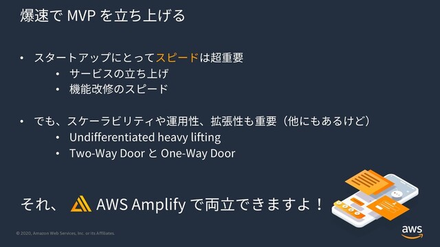 © 2020, Amazon Web Services, Inc. or its Affiliates.
爆速で MVP を⽴ち上げる
• スタートアップにとってスピードは超重要
• サービスの⽴ち上げ
• 機能改修のスピード
• でも、スケーラビリティや運⽤性、拡張性も重要（他にもあるけど）
• Undifferentiated heavy lifting
• Two-Way Door と One-Way Door
それ、 AWS Amplify で両⽴できますよ！
