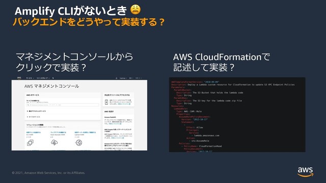 © 2021, Amazon Web Services, Inc. or its Affiliates.
Amplify CLIがないとき 😩
バックエンドをどうやって実装する︖
AWS CloudFormationで
記述して実装︖
マネジメントコンソールから
クリックで実装︖
