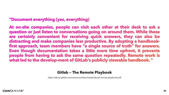 Gitlab — The Remote Playbook
“Document everything (yes, everything)


At on-site companies, people can visit each other at their desk to ask a
question or just listen to conversations going on around them. While these
are certainly convenient for receiving quick answers, they can also be
distracting and make companies less productive. By adopting a handbook-
first approach, team members have “a single source of truth” for answers.
Even though documentation takes a little more time upfront, it prevents
people from having to ask the same question repeatedly. Remote work is
what led to the develop-ment of GitLab’s publicly viewable handbook. “
20
https://about.gitlab.com/resources/downloads/ebook-remote-playbook.pdf
