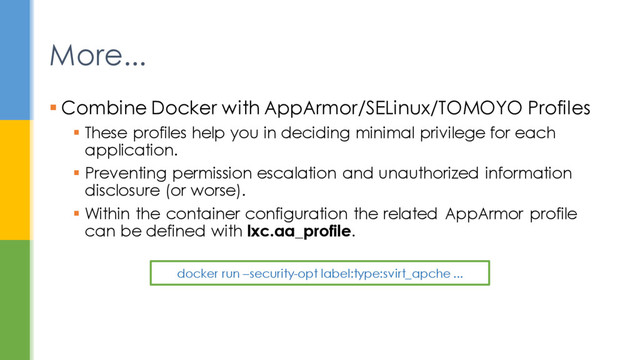 More...
 Combine Docker with AppArmor/SELinux/TOMOYO Profiles
 These profiles help you in deciding minimal privilege for each
application.
 Preventing permission escalation and unauthorized information
disclosure (or worse).
 Within the container configuration the related AppArmor profile
can be defined with lxc.aa_profile.
docker run –security-opt label:type:svirt_apche ...

