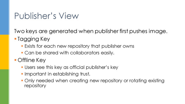 Two keys are generated when publisher first pushes image.
 Tagging Key
 Exists for each new repository that publisher owns
 Can be shared with collaborators easily.
 Offline Key
 Users see this key as official publisher’s key
 Important in establishing trust.
 Only needed when creating new repository or rotating existing
repository
Publisher’s View
