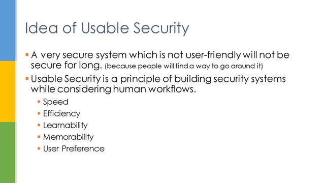  A very secure system which is not user-friendly will not be
secure for long. (because people will find a way to go around it)
 Usable Security is a principle of building security systems
while considering human workflows.
 Speed
 Efficiency
 Learnability
 Memorability
 User Preference
Idea of Usable Security
