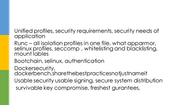 Unified profiles, security requirements, security needs of
application
Runc – all isolation profiles in one file, what apparmor,
selinux profiles, seccomp , whitelisting and blacklisting,
mount lables
Bootchain, selinux, authentication
Dockersecurity,
dockerbench,sharethebestpracticesnotjustnameit
Usable security usable signing, secure system distribution
survivable key compromise, freshest gurantees,

