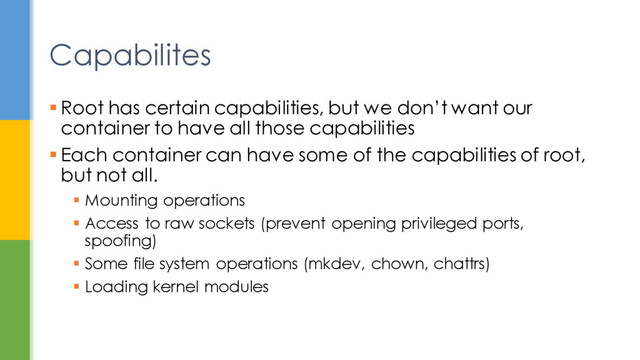  Root has certain capabilities, but we don’t want our
container to have all those capabilities
 Each container can have some of the capabilities of root,
but not all.
 Mounting operations
 Access to raw sockets (prevent opening privileged ports,
spoofing)
 Some file system operations (mkdev, chown, chattrs)
 Loading kernel modules
Capabilites
