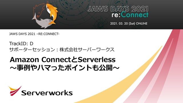 Amazon ConnectとServerless
〜事例やハマったポイントも公開〜
TrackID: D
サポーターセッション︓株式会社サーバーワークス
JAWS DAYS 2021 –RE:CONNECT-
