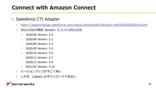 Connect with Amazon Connect
Salesforce CTI Adapter
https://appexchange.salesforce.com/appxListingDetail?listingId=a0N3A00000EJH4yUAH
2021/03/03現在 Version: 5.11.0 (2021/03)
2020/08 Version: 5.0
2020/08 Version: 5.1
2020/09 Version: 5.3
2020/09 Version: 5.4
2020/10 Version: 5.5
2020/11 Version: 5.7
2020/12 Version: 5.9
2021/02 Version: 5.10
バージョンアップがすごく早い
しかも、Latestしかダウンロードできない
16
