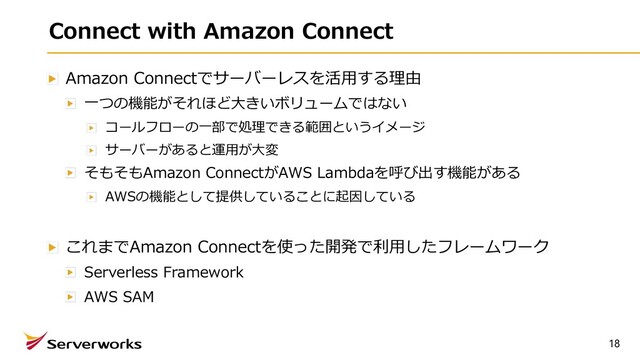 Connect with Amazon Connect
Amazon Connectでサーバーレスを活⽤する理由
⼀つの機能がそれほど⼤きいボリュームではない
コールフローの⼀部で処理できる範囲というイメージ
サーバーがあると運⽤が⼤変
そもそもAmazon ConnectがAWS Lambdaを呼び出す機能がある
AWSの機能として提供していることに起因している
これまでAmazon Connectを使った開発で利⽤したフレームワーク
Serverless Framework
AWS SAM
18

