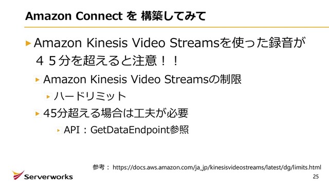 25
Amazon Connect を 構築してみて
Amazon Kinesis Video Streamsを使った録⾳が
４５分を超えると注意︕︕
Amazon Kinesis Video Streamsの制限
ハードリミット
45分超える場合は⼯夫が必要
API : GetDataEndpoint参照
参考︓ https://docs.aws.amazon.com/ja_jp/kinesisvideostreams/latest/dg/limits.html
