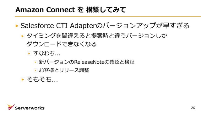 26
Amazon Connect を 構築してみて
Salesforce CTI Adapterのバージョンアップが早すぎる
タイミングを間違えると提案時と違うバージョンしか
ダウンロードできなくなる
すなわち...
新バージョンのReleaseNoteの確認と検証
お客様とリリース調整
そもそも...
