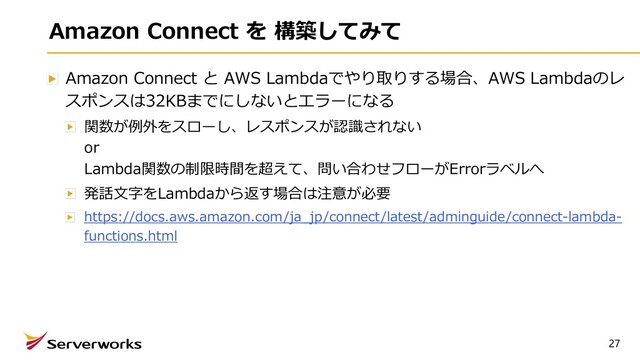 27
Amazon Connect を 構築してみて
Amazon Connect と AWS Lambdaでやり取りする場合、AWS Lambdaのレ
スポンスは32KBまでにしないとエラーになる
関数が例外をスローし、レスポンスが認識されない
or
Lambda関数の制限時間を超えて、問い合わせフローがErrorラベルへ
発話⽂字をLambdaから返す場合は注意が必要
https://docs.aws.amazon.com/ja_jp/connect/latest/adminguide/connect-lambda-
functions.html
