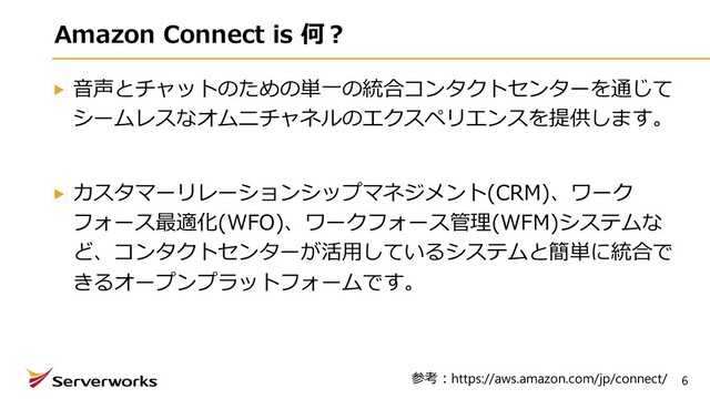 6
Amazon Connect is 何︖
⾳声とチャットのための単⼀の統合コンタクトセンターを通じて
シームレスなオムニチャネルのエクスペリエンスを提供します。
カスタマーリレーションシップマネジメント(CRM)、ワーク
フォース最適化(WFO)、ワークフォース管理(WFM)システムな
ど、コンタクトセンターが活⽤しているシステムと簡単に統合で
きるオープンプラットフォームです。
参考︓https://aws.amazon.com/jp/connect/
