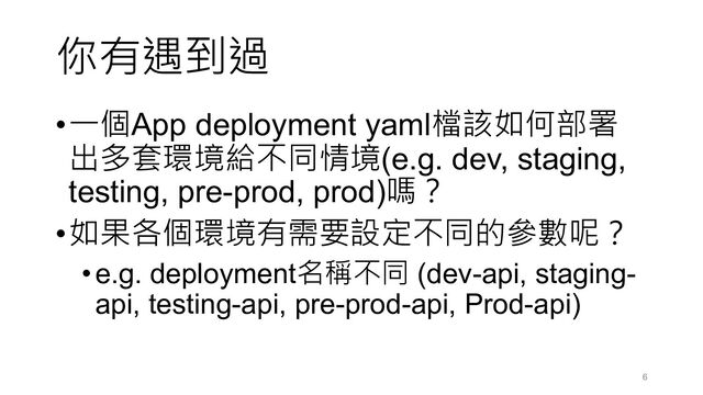 你有遇到過
•一個App deployment yaml檔該如何部署
出多套環境給不同情境(e.g. dev, staging,
testing, pre-prod, prod)嗎？
•如果各個環境有需要設定不同的參數呢？
•e.g. deployment名稱不同 (dev-api, staging-
api, testing-api, pre-prod-api, Prod-api)
6
