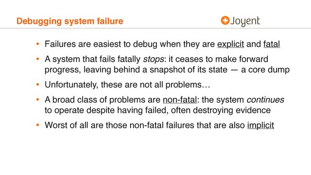 Debugging system failure
• Failures are easiest to debug when they are explicit and fatal
• A system that fails fatally stops: it ceases to make forward
progress, leaving behind a snapshot of its state — a core dump
• Unfortunately, these are not all problems…
• A broad class of problems are non-fatal: the system continues
to operate despite having failed, often destroying evidence
• Worst of all are those non-fatal failures that are also implicit
