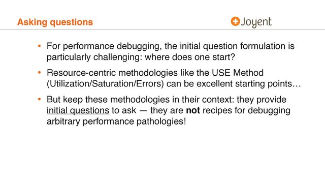 Asking questions
• For performance debugging, the initial question formulation is
particularly challenging: where does one start?
• Resource-centric methodologies like the USE Method
(Utilization/Saturation/Errors) can be excellent starting points…
• But keep these methodologies in their context: they provide
initial questions to ask — they are not recipes for debugging
arbitrary performance pathologies!
