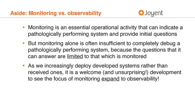 Aside: Monitoring vs. observability
• Monitoring is an essential operational activity that can indicate a
pathologically performing system and provide initial questions
• But monitoring alone is often insufﬁcient to completely debug a
pathologically performing system, because the questions that it
can answer are limited to that which is monitored
• As we increasingly deploy developed systems rather than
received ones, it is a welcome (and unsurprising!) development
to see the focus of monitoring expand to observability!
