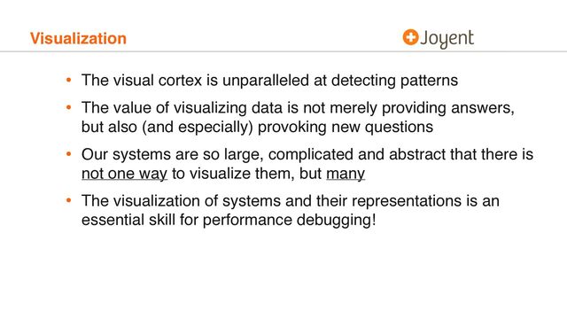 Visualization
• The visual cortex is unparalleled at detecting patterns
• The value of visualizing data is not merely providing answers,
but also (and especially) provoking new questions
• Our systems are so large, complicated and abstract that there is
not one way to visualize them, but many
• The visualization of systems and their representations is an
essential skill for performance debugging!
