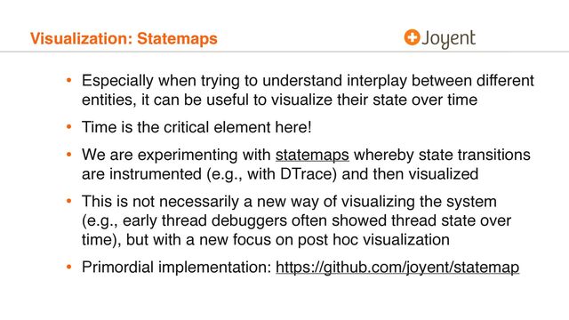 Visualization: Statemaps
• Especially when trying to understand interplay between different
entities, it can be useful to visualize their state over time
• Time is the critical element here!
• We are experimenting with statemaps whereby state transitions
are instrumented (e.g., with DTrace) and then visualized
• This is not necessarily a new way of visualizing the system
(e.g., early thread debuggers often showed thread state over
time), but with a new focus on post hoc visualization
• Primordial implementation: https://github.com/joyent/statemap
