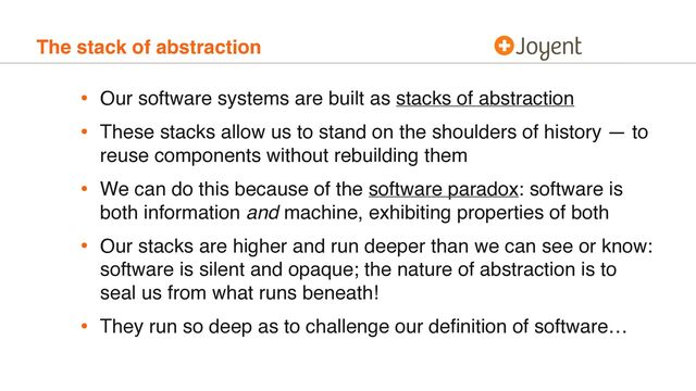 The stack of abstraction
• Our software systems are built as stacks of abstraction
• These stacks allow us to stand on the shoulders of history — to
reuse components without rebuilding them
• We can do this because of the software paradox: software is
both information and machine, exhibiting properties of both
• Our stacks are higher and run deeper than we can see or know:
software is silent and opaque; the nature of abstraction is to
seal us from what runs beneath!
• They run so deep as to challenge our deﬁnition of software…
