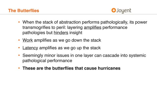 The Butterﬂies
• When the stack of abstraction performs pathologically, its power
transmogriﬁes to peril: layering ampliﬁes performance
pathologies but hinders insight
• Work ampliﬁes as we go down the stack
• Latency ampliﬁes as we go up the stack
• Seemingly minor issues in one layer can cascade into systemic
pathological performance
• These are the butterﬂies that cause hurricanes
