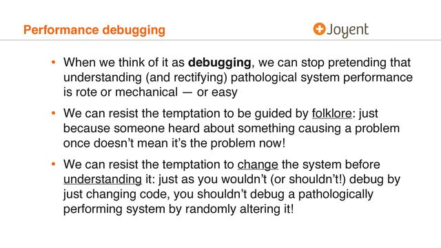 Performance debugging
• When we think of it as debugging, we can stop pretending that
understanding (and rectifying) pathological system performance
is rote or mechanical — or easy
• We can resist the temptation to be guided by folklore: just
because someone heard about something causing a problem
once doesn’t mean it’s the problem now!
• We can resist the temptation to change the system before
understanding it: just as you wouldn’t (or shouldn’t!) debug by
just changing code, you shouldn’t debug a pathologically
performing system by randomly altering it!
