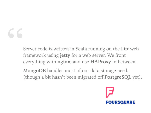 “
Server code is written in Scala running on the Lift web
framework using jetty for a web server. We front
everything with nginx, and use HAProxy in between.
MongoDB handles most of our data storage needs
(though a bit hasn’t been migrated oﬀ PostgreSQL yet).
