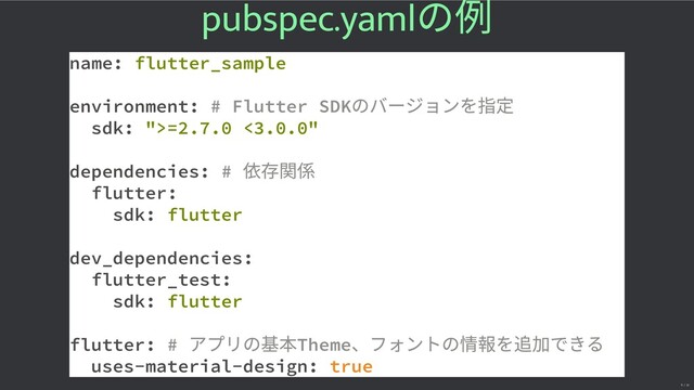 pubspec.yaml
の例
name: flutter_sample
environment: # Flutter SDK
のバージョンを指
sdk: ">=2.7.0 <3.0.0"
dependencies: #
flutter:
sdk: flutter
dev_dependencies:
flutter_test:
sdk: flutter
flutter: #
アプリの基 Theme
、フォントの情 を できる
uses-material-design: true
11 / 32
