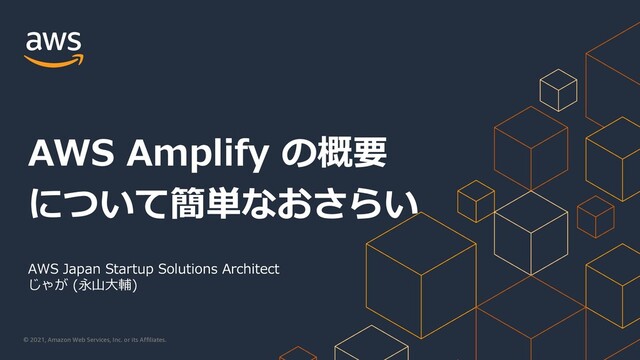 © 2021, Amazon Web Services, Inc. or its Affiliates.
AWS Japan Startup Solutions Architect
じゃが (永⼭⼤輔)
AWS Amplify の概要
について簡単なおさらい
