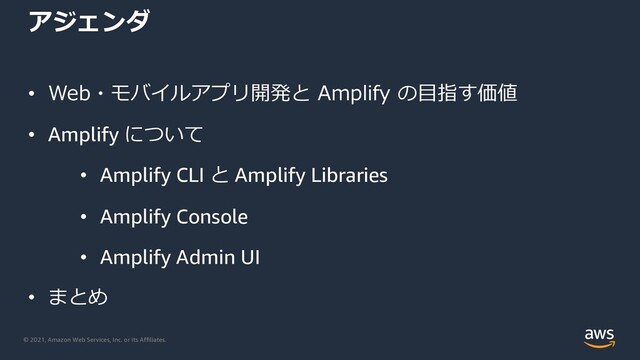 © 2021, Amazon Web Services, Inc. or its Affiliates.
アジェンダ
• Web・モバイルアプリ開発と Amplify の⽬指す価値
• Amplify について
• Amplify CLI と Amplify Libraries
• Amplify Console
• Amplify Admin UI
• まとめ
