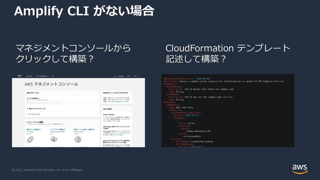 © 2021, Amazon Web Services, Inc. or its Affiliates.
Amplify CLI がない場合
CloudFormation テンプレート
記述して構築︖
マネジメントコンソールから
クリックして構築︖
