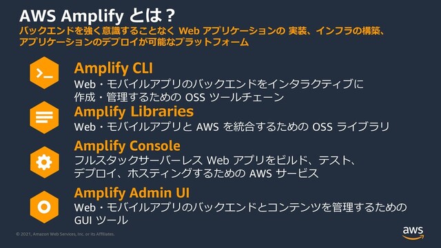 © 2021, Amazon Web Services, Inc. or its Affiliates.
AWS Amplify とは︖
Amplify CLI
Web・モバイルアプリのバックエンドをインタラクティブに
作成・管理するための OSS ツールチェーン
Amplify Libraries
Web・モバイルアプリと AWS を統合するための OSS ライブラリ
Amplify Console
フルスタックサーバーレス Web アプリをビルド、テスト、
デプロイ、ホスティングするための AWS サービス
Amplify Admin UI
Web・モバイルアプリのバックエンドとコンテンツを管理するための
GUI ツール
バックエンドを強く意識することなく Web アプリケーションの 実装、インフラの構築、
アプリケーションのデプロイが可能なプラットフォーム
