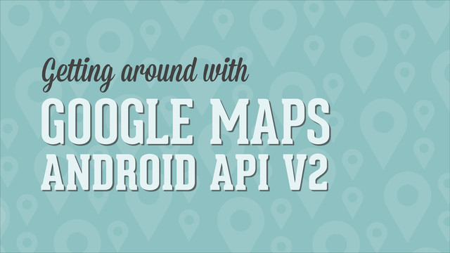 GOOGLE MAPS
ANDROID API V2
Getting around with
