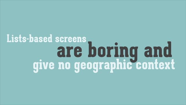 Lists-based screens
are boring and
give no geographic context

