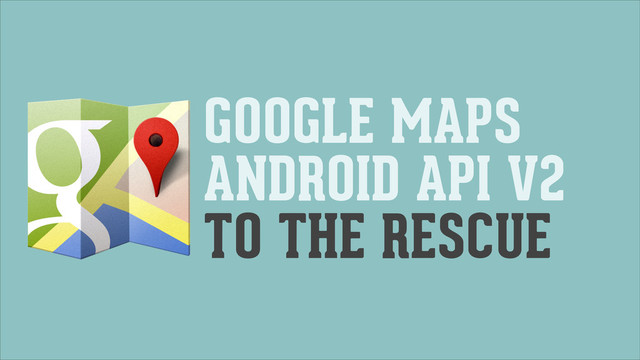 GOOGLE MAPS
ANDROID API V2
TO THE RESCUE
