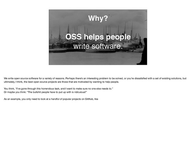 Why?
OSS helps people
write software.
We write open source software for a variety of reasons. Perhaps there’s an interesting problem to be solved, or you’re dissatisﬁed with a set of existing solutions, but
ultimately, I think, the best open source projects are those that are motivated by wanting to help people. 

You think, “I’ve gone through this horrendous task, and I want to make sure no one else needs to.” 

Or maybe you think: “The bullshit people have to put up with is ridiculous!”

As an example, you only need to look at a handful of popular projects on GitHub, like

