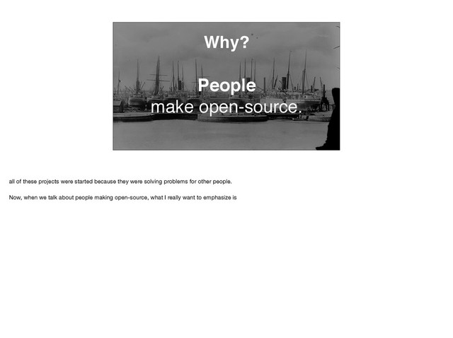 Why?
People
make open-source.
all of these projects were started because they were solving problems for other people. 

Now, when we talk about people making open-source, what I really want to emphasize is
