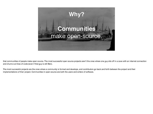 Why?
Communities
make open-source.
that communities of people make open source. The most successful open source projects aren’t the ones where one guy sits oﬀ in a cave with an internet connection
and churns out lines of code (even if that guy is still Ben). 

The most successful projects are the ones where a community is formed and develops, and contributors go back and forth between the project and their
implementations of their project. Communities in open-source are both the users and writers of software.
