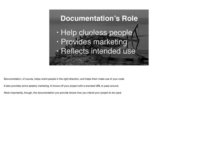 Documentation’s Role
• Help clueless people
• Provides marketing
• Reﬂects intended use
Documentation, of course, helps orient people in the right direction, and helps them make use of your code

It also provides some splashy marketing. It shows oﬀ your project with a branded URL to pass around.

Most importantly, though, the documentation you provide shows how you intend your project to be used.

