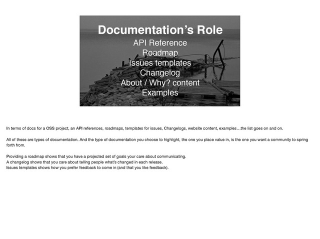 Documentation’s Role
API Reference
Roadmap
Issues templates
Changelog
About / Why? content
Examples
In terms of docs for a OSS project, an API references, roadmaps, templates for issues, Changelogs, website content, examples…the list goes on and on.

All of these are types of documentation. And the type of documentation you choose to highlight, the one you place value in, is the one you want a community to spring
forth from. 

Providing a roadmap shows that you have a projected set of goals your care about communicating.

A changelog shows that you care about telling people what’s changed in each release. 

Issues templates shows how you prefer feedback to come in (and that you like feedback).
