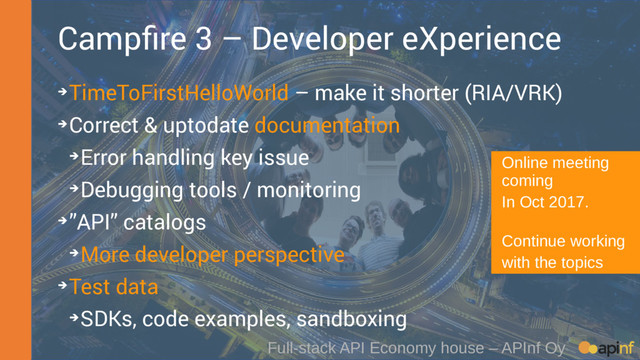 Full-stack API Economy house – APInf Oy
Campfire 3 – Developer eXperience
➔TimeToFirstHelloWorld – make it shorter (RIA/VRK)
➔Correct & uptodate documentation
➔Error handling key issue
➔Debugging tools / monitoring
➔”API” catalogs
➔More developer perspective
➔Test data
➔SDKs, code examples, sandboxing
Online meeting
coming
In Oct 2017.
Continue working
with the topics
