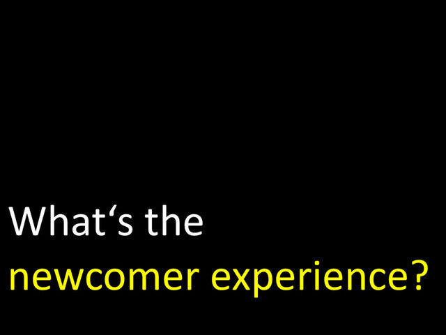 What‘s the
newcomer experience?

