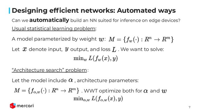 7
Conﬁdential - Do Not Share
Can we automatically build an NN suited for inference on edge devices?
Designing efﬁcient networks: Automated ways
Usual statistical learning problem:
A model parameterized by weight :
Let denote input, output, and loss . We want to solve:
“Architecture search” problem：
Let the model include , architecture parameters:
. WWT optimize both for and
