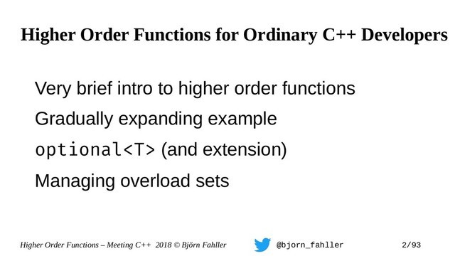 Higher Order Functions – Meeting C++ 2018 © Björn Fahller @bjorn_fahller 2/93
Very brief intro to higher order functions
Gradually expanding example
optional (and extension)
Managing overload sets
Higher Order Functions for Ordinary C++ Developers

