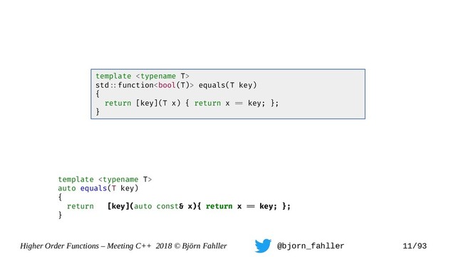 Higher Order Functions – Meeting C++ 2018 © Björn Fahller @bjorn_fahller 11/93
template 
auto equals(T key)
{
return [key](auto const& x){ return x == key; };
}
template 
std=:function equals(T key)
{
return [key](T x) { return x == key; };
}
