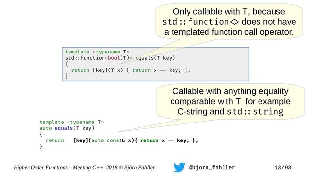 Higher Order Functions – Meeting C++ 2018 © Björn Fahller @bjorn_fahller 13/93
template 
auto equals(T key)
{
return [key](auto const& x){ return x == key; };
}
template 
std=:function equals(T key)
{
return [key](T x) { return x == key; };
}
Callable with anything equality
comparable with T, for example
C-string and std=:string
Only callable with T, because
std=:function=> does not have
a templated function call operator.

