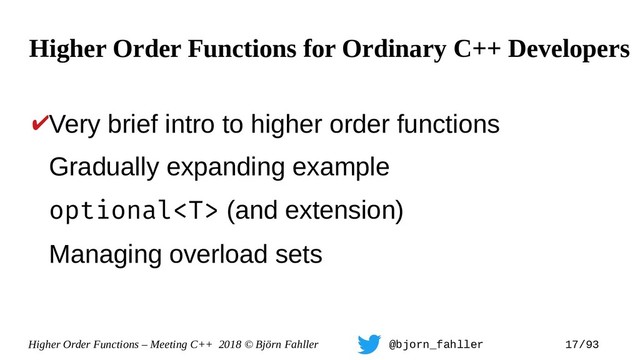 Higher Order Functions – Meeting C++ 2018 © Björn Fahller @bjorn_fahller 17/93
✔Very brief intro to higher order functions
Gradually expanding example
optional (and extension)
Managing overload sets
Higher Order Functions for Ordinary C++ Developers
