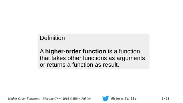 Higher Order Functions – Meeting C++ 2018 © Björn Fahller @bjorn_fahller 3/93
Definition
A higher-order function is a function
that takes other functions as arguments
or returns a function as result.

